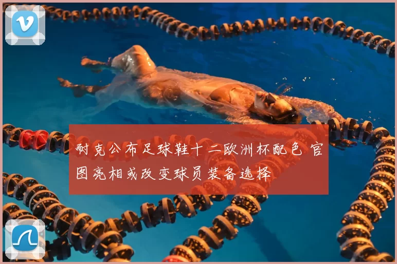 耐克公布足球鞋十二欧洲杯配色 官图亮相或改变球员装备选择