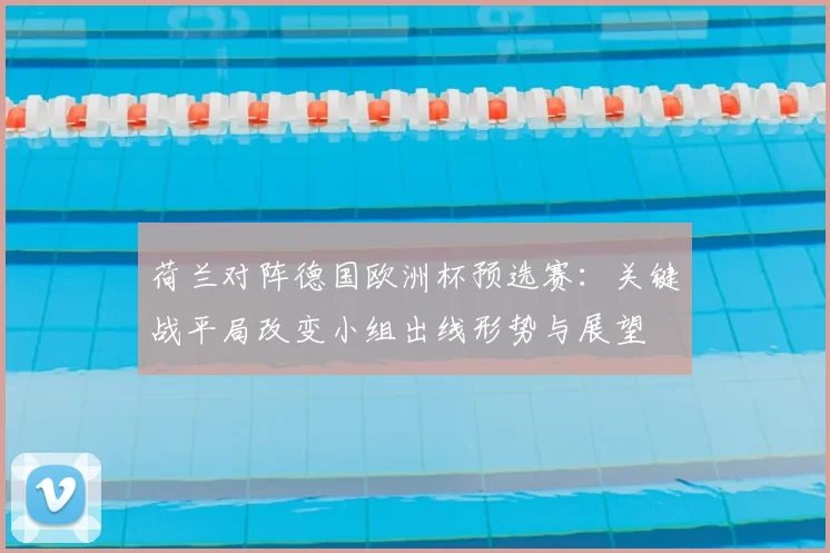荷兰对阵德国欧洲杯预选赛：关键战平局改变小组出线形势与展望